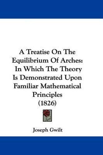 A Treatise on the Equilibrium of Arches: In Which the Theory Is Demonstrated Upon Familiar Mathematical Principles (1826)