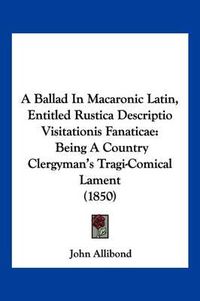 Cover image for A Ballad in Macaronic Latin, Entitled Rustica Descriptio Visitationis Fanaticae: Being a Country Clergyman's Tragi-Comical Lament (1850)