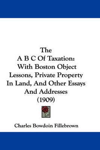 Cover image for The A B C of Taxation: With Boston Object Lessons, Private Property in Land, and Other Essays and Addresses (1909)