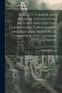 Cover image for Peru, its Former and Present Civilisation, History and Existing Conditions, Topography, and Natural Resources, Commerce and General Development;