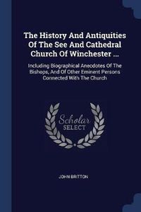 Cover image for The History and Antiquities of the See and Cathedral Church of Winchester ...: Including Biographical Anecdotes of the Bishops, and of Other Eminent Persons Connected with the Church