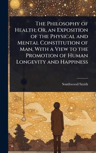 Cover image for The Philosophy of Health; Or, an Exposition of the Physical and Mental Constitution of Man, With a View to the Promotion of Human Longevity and Happiness