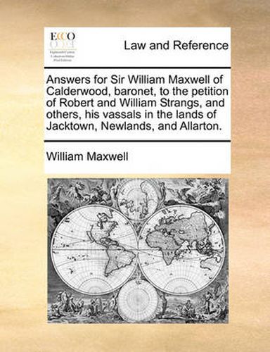 Answers for Sir William Maxwell of Calderwood, Baronet, to the Petition of Robert and William Strangs, and Others, His Vassals in the Lands of Jacktown, Newlands, and Allarton.