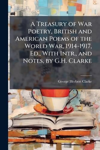 Cover image for A Treasury of War Poetry, British and American Poems of the World War, 1914-1917, Ed., with Intr., and Notes, by G.H. Clarke