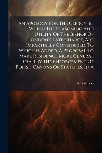 Cover image for An Apology For The Clergy. In Which The Reasoning And Utility Of The Bishop Of London's Late Charge, Are Impartially Considered. To Which Is Added, A Proposal To Make Residence More General Than By The Enforcement Of Popish Canons Or Statutes. In A