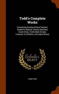 Cover image for Todd's Complete Works: Containing Sunday School Teacher, Student's Manual, Simple Sketches, Great Cities, Truth Made Simple, Lectures to Children, and Index Rerum