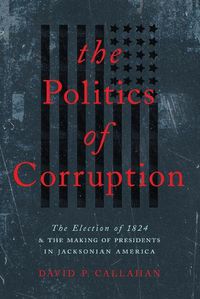 Cover image for The Politics of Corruption: The Election of 1824 and the Making of Presidents in Jacksonian America