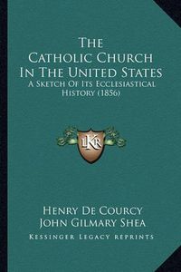 Cover image for The Catholic Church in the United States the Catholic Church in the United States: A Sketch of Its Ecclesiastical History (1856) a Sketch of Its Ecclesiastical History (1856)