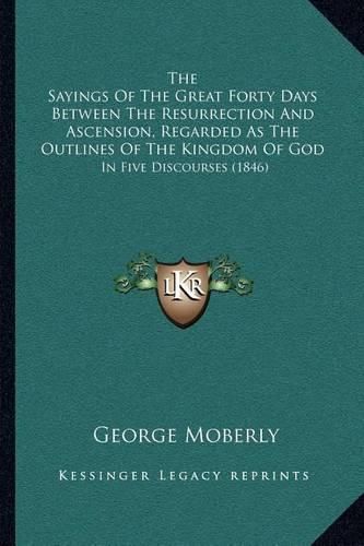 The Sayings of the Great Forty Days Between the Resurrection and Ascension, Regarded as the Outlines of the Kingdom of God: In Five Discourses (1846)