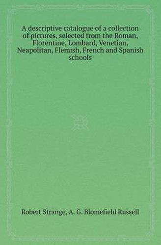 Cover image for A Descriptive Catalogue of a Collection of Pictures, Selected from the Roman, Florentine, Lombard, Venetian, Neapolitan, Flemish, French and Spanish