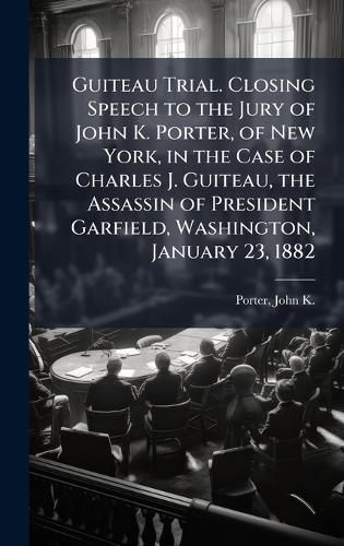 Cover image for Guiteau Trial. Closing Speech to the Jury of John K. Porter, of New York, in the Case of Charles J. Guiteau, the Assassin of President Garfield, Washington, January 23, 1882