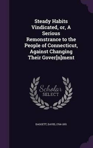 Cover image for Steady Habits Vindicated, Or, a Serious Remonstrance to the People of Connecticut, Against Changing Their Gover[n]ment