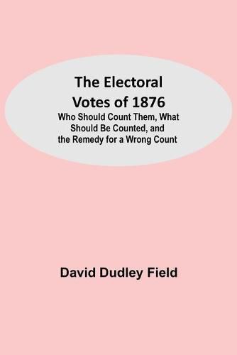 The Electoral Votes of 1876; Who Should Count Them, What Should Be Counted, and the Remedy for a Wrong Count