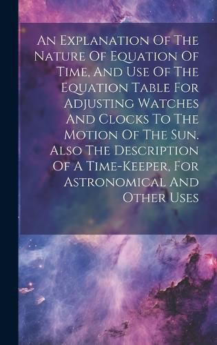 Cover image for An Explanation Of The Nature Of Equation Of Time, And Use Of The Equation Table For Adjusting Watches And Clocks To The Motion Of The Sun. Also The Description Of A Time-keeper, For Astronomical And Other Uses