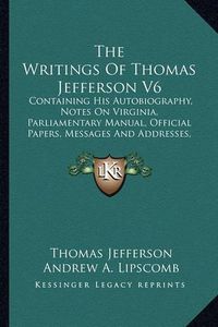 Cover image for The Writings of Thomas Jefferson V6: Containing His Autobiography, Notes on Virginia, Parliamentary Manual, Official Papers, Messages and Addresses, and Other Writings, Official and Private