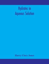 Cover image for Hydrates in aqueous solution. Evidence for the existence of hydrates in solution, their approximate composition, and certain spectroscopic investigations bearing upon the hydrate problem