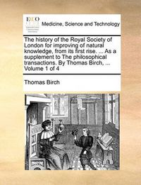 Cover image for The History of the Royal Society of London for Improving of Natural Knowledge, from Its First Rise. ... as a Supplement to the Philosophical Transactions. by Thomas Birch, ... Volume 1 of 4