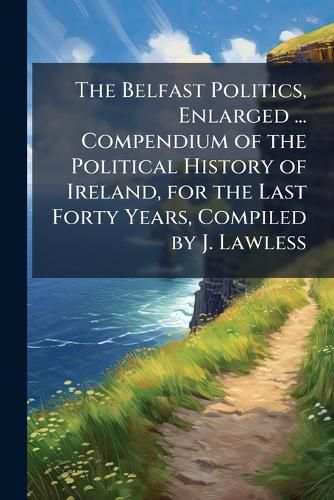 Cover image for The Belfast Politics, Enlarged ... Compendium of the Political History of Ireland, for the Last Forty Years, Compiled by J. Lawless