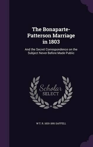 The Bonaparte-Patterson Marriage in 1803: And the Secret Correspondence on the Subject Never Before Made Public