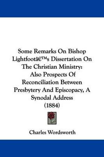 Cover image for Some Remarks on Bishop Lightfoot's Dissertation on the Christian Ministry: Also Prospects of Reconciliation Between Presbytery and Episcopacy, a Synodal Address (1884)