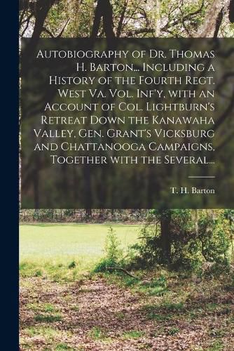 Cover image for Autobiography of Dr. Thomas H. Barton... Including a History of the Fourth Regt. West Va. Vol. Inf'y, With an Account of Col. Lightburn's Retreat Down the Kanawaha Valley, Gen. Grant's Vicksburg and Chattanooga Campaigns, Together With the Several...