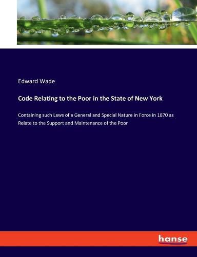 Cover image for Code Relating to the Poor in the State of New York: Containing such Laws of a General and Special Nature in Force in 1870 as Relate to the Support and Maintenance of the Poor