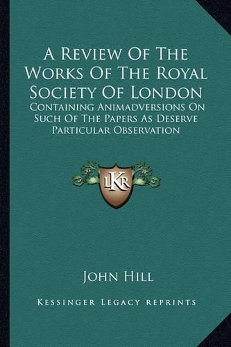 Cover image for A Review of the Works of the Royal Society of London: Containing Animadversions on Such of the Papers as Deserve Particular Observation