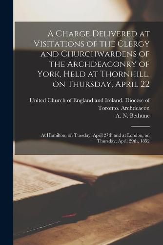 A Charge Delivered at Visitations of the Clergy and Churchwardens of the Archdeaconry of York, Held at Thornhill, on Thursday, April 22; at Hamilton, on Tuesday, April 27th and at London, on Thursday, April 29th, 1852 [microform]