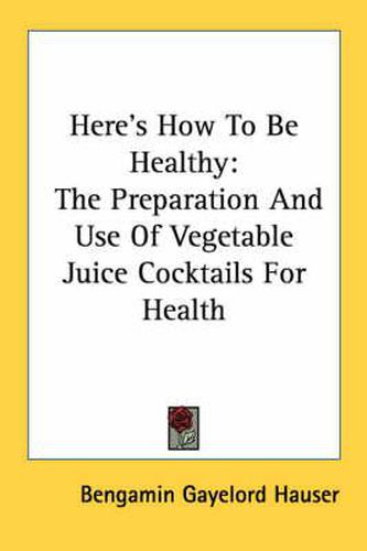 Cover image for Here's How to Be Healthy: The Preparation and Use of Vegetable Juice Cocktails for Health