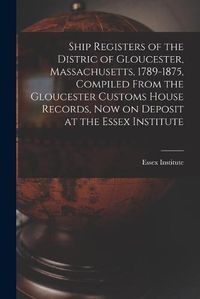 Cover image for Ship Registers of the Distric of Gloucester, Massachusetts, 1789-1875, Compiled From the Gloucester Customs House Records, Now on Deposit at the Essex Institute