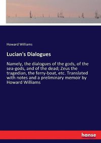 Cover image for Lucian's Dialogues: Namely, the dialogues of the gods, of the sea-gods, and of the dead; Zeus the tragedian, the ferry-boat, etc. Translated with notes and a preliminary memoir by Howard Williams