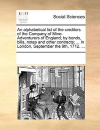 Cover image for An Alphabetical List of the Creditors of the Company of Mine-Adventurers of England; By Bonds, Bills, Notes and Other Contracts; ... in London, September the 9th, 1712. ...