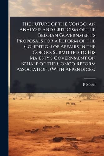 Cover image for The Future of the Congo; an Analysis and Criticism of the Belgian Government's Proposals for a Reform of the Condition of Affairs in the Congo, Submitted to His Majesty's Government on Behalf of the Congo Reform Association. (With Appendices)