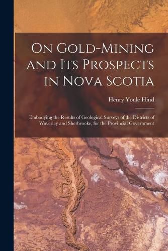 On Gold-mining and Its Prospects in Nova Scotia [microform]: Embodying the Results of Geological Surveys of the Districts of Waverley and Sherbrooke, for the Provincial Government