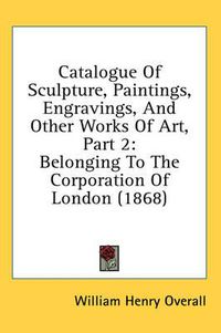 Cover image for Catalogue of Sculpture, Paintings, Engravings, and Other Works of Art, Part 2: Belonging to the Corporation of London (1868)