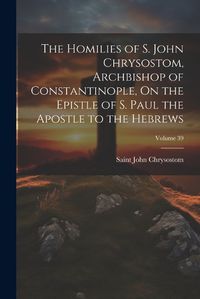 Cover image for The Homilies of S. John Chrysostom, Archbishop of Constantinople, On the Epistle of S. Paul the Apostle to the Hebrews; Volume 39