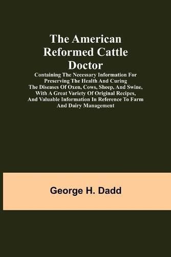 The American Reformed Cattle Doctor; Containing the necessary information for preserving the health and curing the diseases of oxen, cows, sheep, and swine, with a great variety of original recipes, and valuable information in reference to farm and dairy manag