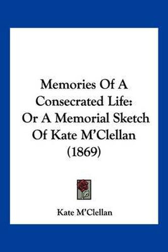 Cover image for Memories of a Consecrated Life: Or a Memorial Sketch of Kate M'Clellan (1869)
