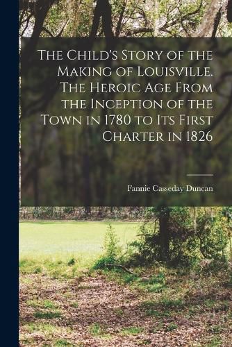 Cover image for The Child's Story of the Making of Louisville. The Heroic age From the Inception of the Town in 1780 to its First Charter in 1826