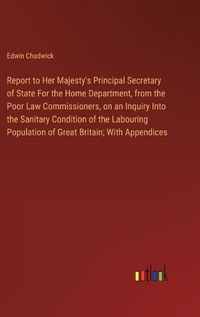 Cover image for Report to Her Majesty's Principal Secretary of State For the Home Department, from the Poor Law Commissioners, on an Inquiry Into the Sanitary Condition of the Labouring Population of Great Britain; With Appendices