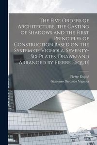 Cover image for The Five Orders of Architecture, the Casting of Shadows and the First Principles of Construction Based on the System of Vignola. Seventy-six Plates, Drawn and Arranged by Pierre Esquie