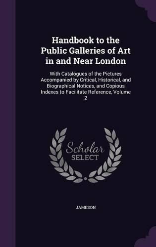 Cover image for Handbook to the Public Galleries of Art in and Near London: With Catalogues of the Pictures Accompanied by Critical, Historical, and Biographical Notices, and Copious Indexes to Facilitate Reference, Volume 2