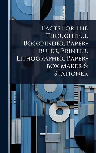 Cover image for Facts For The Thoughtful Bookbinder, Paper-ruler, Printer, Lithographer, Paper-box Maker & Stationer