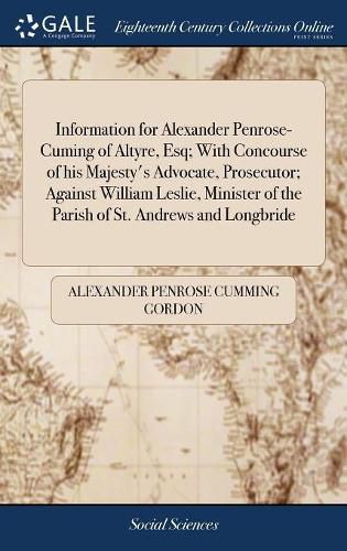 Cover image for Information for Alexander Penrose-Cuming of Altyre, Esq; With Concourse of his Majesty's Advocate, Prosecutor; Against William Leslie, Minister of the Parish of St. Andrews and Longbride