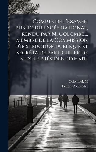 Cover image for Compte de l'examen public du LycA(c)e national, rendu par M. Colombel, membre de la Commission d'instruction publique et secrA(c)taire particulier de s. ex. le prA(c)sident d'Haiti