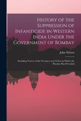 History of the Suppression of Infanticide in Western India Under the Government of Bombay: Including Notices of the Provinces and Tribes in Which the Practice Has Prevailed