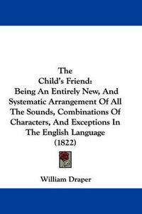 Cover image for The Child's Friend: Being an Entirely New, and Systematic Arrangement of All the Sounds, Combinations of Characters, and Exceptions in the English Language (1822)