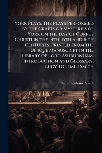 Cover image for York Plays. The Plays Performed by the Crafts or Mysteries of York on the day of Corpus Christi in the 14th, 15th and 16th Centuries. Printed From the Unique Manuscript in the Library of Lord Ashburnham. Introduction and Glossary, Lucy Toulmin Smith