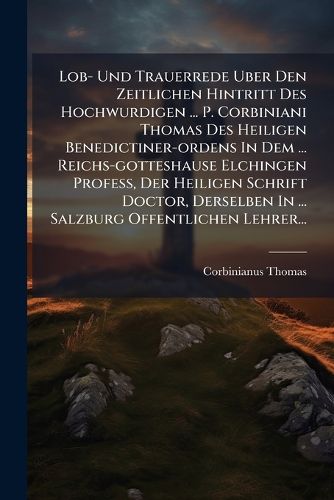 Cover image for Lob- Und Trauerrede Uber Den Zeitlichen Hintritt Des Hochwurdigen ... P. Corbiniani Thomas Des Heiligen Benedictiner-Ordens in Dem ... Reichs-Gotteshause Elchingen Profess, Der Heiligen Schrift Doctor, Derselben in ... Salzburg Offentlichen Lehrer...