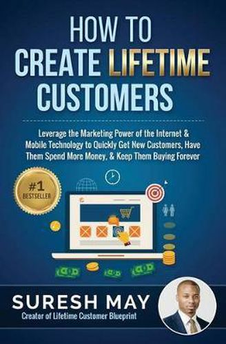 Cover image for How to Create Lifetime Customers: Leverage the Marketing Power of the Internet & Mobile Technology to Quickly Get New Customers, Have Them Spend More Money, & Keep Them Buying Forever